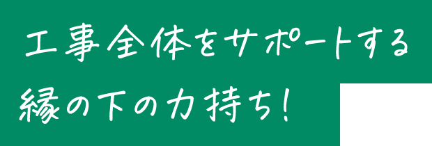 工事全体をサポートする縁の下の力持ち！