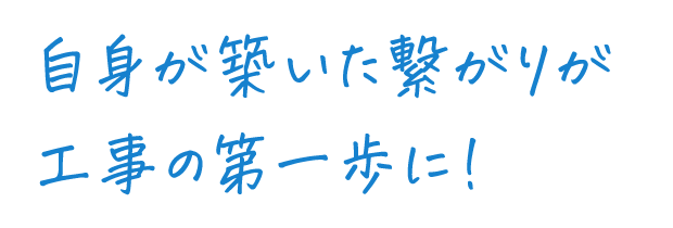 自身が築いた繋がりが工事の第一歩に！