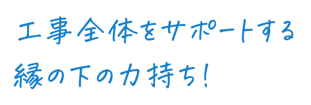 工事全体のサポートをする縁の下の力持ち！